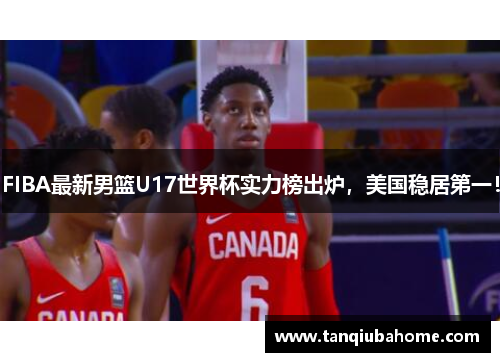FIBA最新男篮U17世界杯实力榜出炉，美国稳居第一！