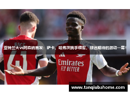 亚特兰大vs阿森纳首发：萨卡、哈弗茨携手领军，球迷期待的激动一幕！