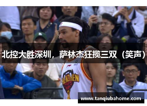 北控大胜深圳，萨林杰狂揽三双（笑声）