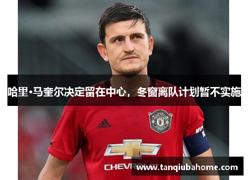 哈里·马奎尔决定留在中心，冬窗离队计划暂不实施