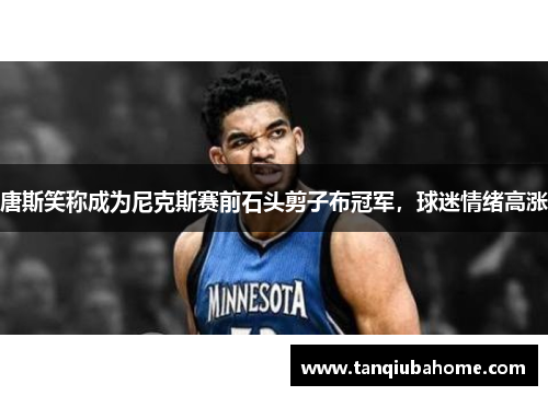 唐斯笑称成为尼克斯赛前石头剪子布冠军，球迷情绪高涨