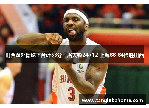 山西双外援砍下合计53分，洛夫顿24+12 上海88-84险胜山西