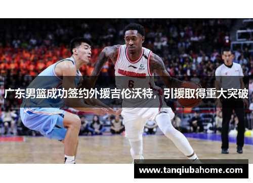 广东男篮成功签约外援吉伦沃特，引援取得重大突破