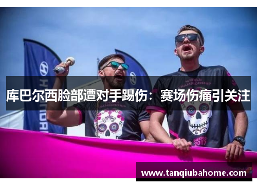 库巴尔西脸部遭对手踢伤：赛场伤痛引关注