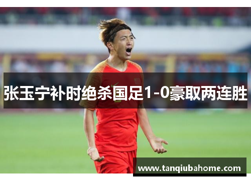 张玉宁补时绝杀国足1-0豪取两连胜