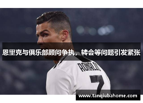 恩里克与俱乐部顾问争执，转会等问题引发紧张